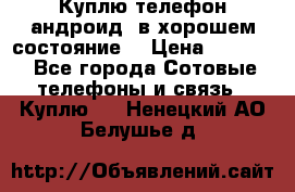 Куплю телефон андроид, в хорошем состояние  › Цена ­ 1 000 - Все города Сотовые телефоны и связь » Куплю   . Ненецкий АО,Белушье д.